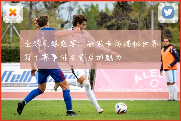 全球足球盛宴：独家专访揭秘世界前十赛事排名背后的魅力