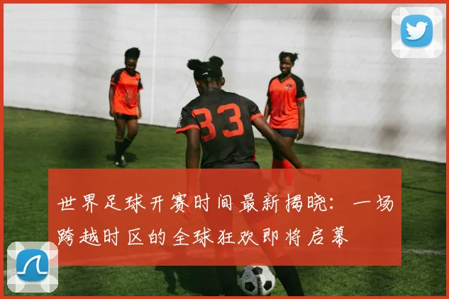 世界足球开赛时间最新揭晓：一场跨越时区的全球狂欢即将启幕