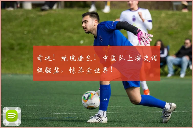 奇迹！绝境逢生！中国队上演史诗级翻盘，惊呆全世界！
