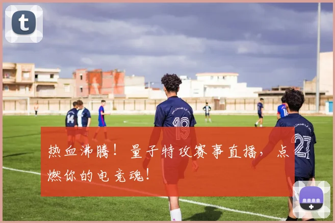 热血沸腾！量子特攻赛事直播，点燃你的电竞魂！