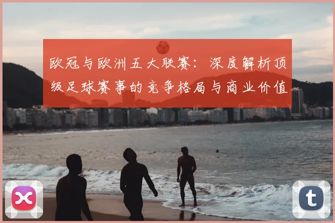 欧冠与欧洲五大联赛:深度解析顶级足球赛事的竞争格局与商业价值