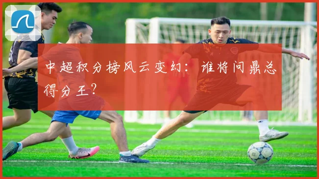 中超积分榜风云变幻：谁将问鼎总得分王？