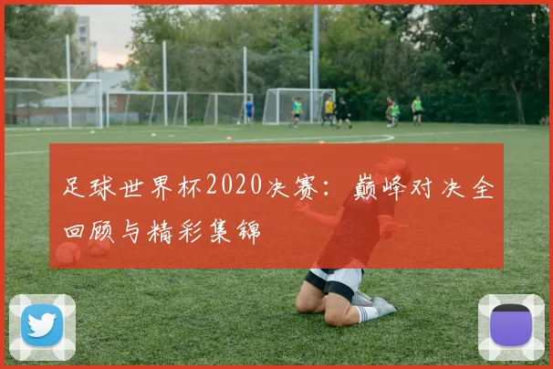 足球世界杯2020决赛：巅峰对决全回顾与精彩集锦