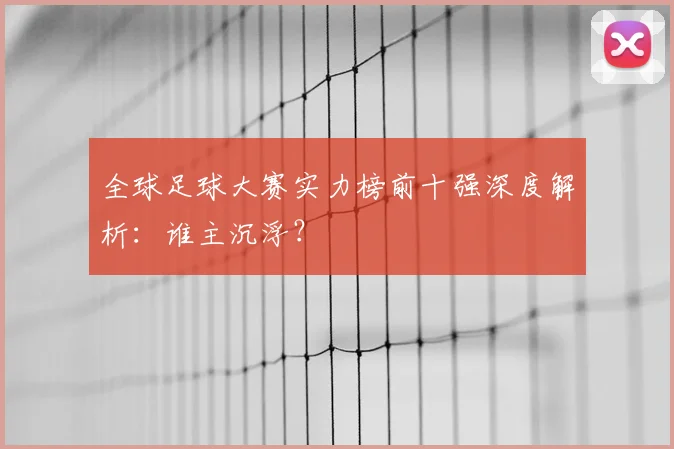 全球足球大赛实力榜前十强深度解析：谁主沉浮？